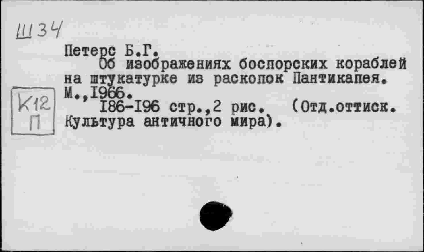 ﻿ШЗУ
Петерс Б.Г.
Об изображениях боспорских кораблей на штукатурке из раскопок Пантикапея.
’* I86-196 стр.,2 рис.	(Отд.оттиск.
Культура античного мира).